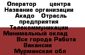 Оператор Call-центра › Название организации ­ Акадо › Отрасль предприятия ­ Телекоммуникации › Минимальный оклад ­ 30 000 - Все города Работа » Вакансии   . Мурманская обл.,Видяево нп